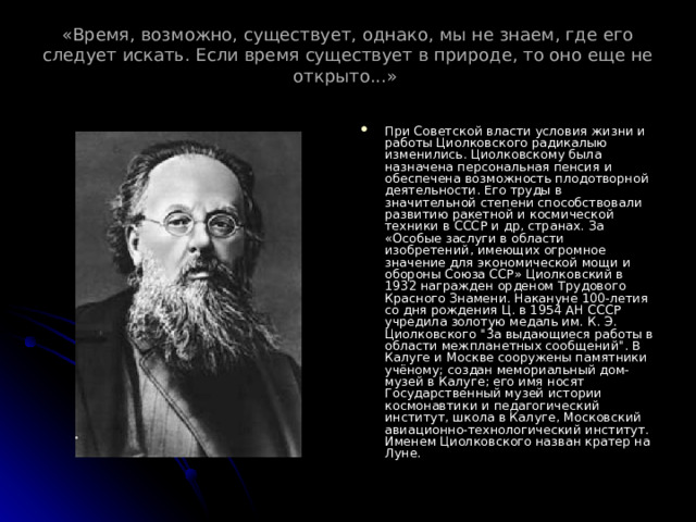 «Время, возможно, существует, однако, мы не знаем, где его следует искать. Если время существует в природе, то оно еще не открыто...»   При Советской власти условия жизни и работы Циолковского радикалыю изменились. Циолковскому была назначена персональная пенсия и обеспечена возможность плодотворной деятельности. Его труды в значительной степени способствовали развитию ракетной и космической техники в СССР и др, странах. За «Особые заслуги в области изобретений, имеющих огромное значение для экономической мощи и обороны Союза ССР» Циолковский в 1932 награжден орденом Трудового Красного Знамени. Накануне 100-летия со дня рождения Ц. в 1954 АН СССР учредила золотую медаль им. К. Э. Циолковского 