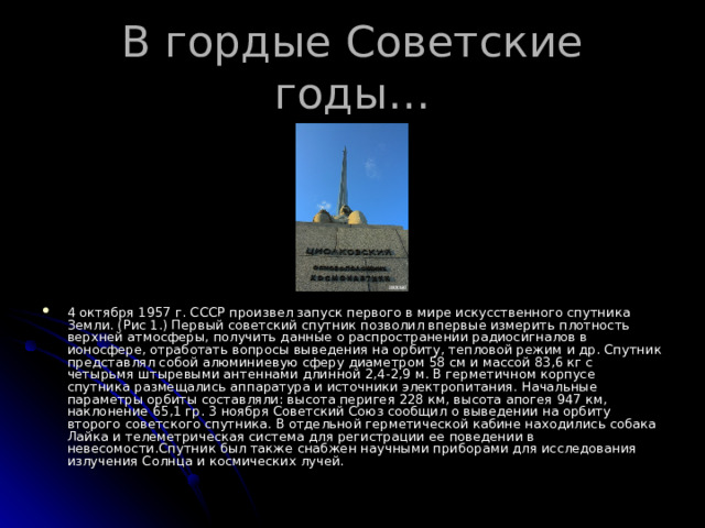 В гордые Советские годы… 4 октября 1957 г. СССР произвел запуск первого в мире искусственного спутника Земли. (Рис 1.) Первый советский спутник позволил впервые измерить плотность верхней атмосферы, получить данные о распространении радиосигналов в ионосфере, отработать вопросы выведения на орбиту, тепловой режим и др. Спутник представлял собой алюминиевую сферу диаметром 58 см и массой 83,6 кг с четырьмя штыревыми антеннами длинной 2,4-2,9 м. В герметичном корпусе спутника размещались аппаратура и источники электропитания. Начальные параметры орбиты составляли: высота перигея 228 км, высота апогея 947 км, наклонение 65,1 гр. 3 ноября Советский Союз сообщил о выведении на орбиту второго советского спутника. В отдельной герметической кабине находились собака Лайка и телеметрическая система для регистрации ее поведении в невесомости.Спутник был также снабжен научными приборами для исследования излучения Солнца и космических лучей. 
