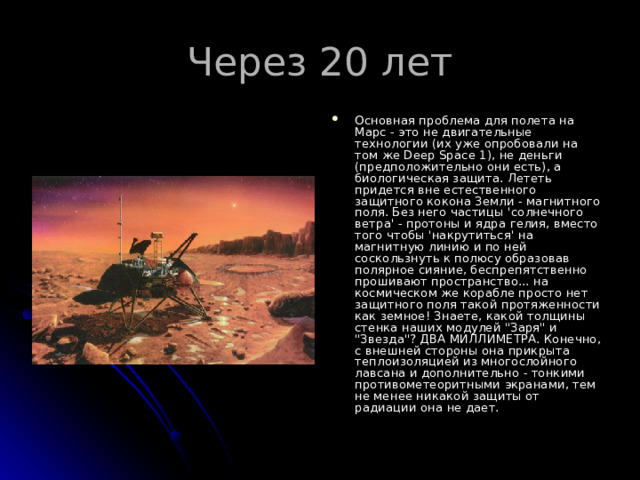 Через 20 лет Основная проблема для полета на Марс - это не двигательные технологии (их уже опробовали на том же Deep Space 1), не деньги (предположительно они есть), а биологическая защита. Лететь придется вне естественного защитного кокона Земли - магнитного поля. Без него частицы 'солнечного ветра' - протоны и ядра гелия, вместо того чтобы 'накрутиться' на магнитную линию и по ней соскользнуть к полюсу образовав полярное сияние, беспрепятственно прошивают пространство... на космическом же корабле просто нет защитного поля такой протяженности как земное! Знаете, какой толщины стенка наших модулей 