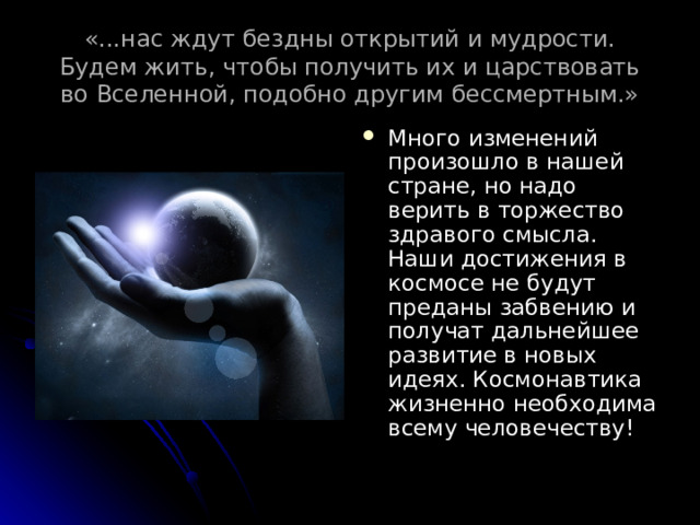 «...нас ждут бездны открытий и мудрости. Будем жить, чтобы получить их и царствовать во Вселенной, подобно другим бессмертным.» Много изменений произошло в нашей стране, но надо верить в торжество здравого смысла. Наши достижения в космосе не будут преданы забвению и получат дальнейшее развитие в новых идеях. Космонавтика жизненно необходима всему человечеству! 