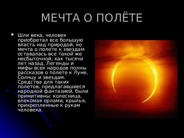 МЕЧТА О ПОЛЁТЕ Шли века, человек приобретал все большую власть над природой, но мечта о полете к звездам оставалась все такой же несбыточной, как тысячи лет назад. Легенды и мифы всех народов полны рассказов о полете к Луне, Солнцу и звездам. Средства для таких полетов, предлагавшиеся народной фантазией, были примитивны: колесница, влекомая орлами, крылья, прикрепленные к рукам человека.   