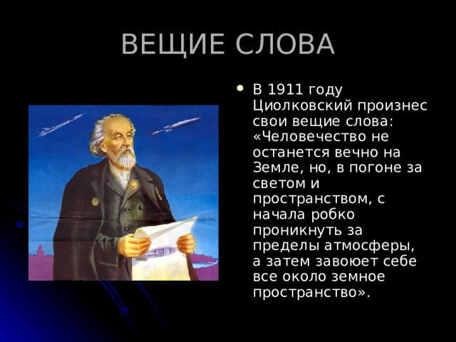 ВЕЩИЕ СЛОВА В 1911 году Циолковский произнес свои вещие слова: «Человечество не останется вечно на Земле, но, в погоне за светом и пространством, с начала робко проникнуть за пределы атмосферы, а затем завоюет себе все около земное пространство». 