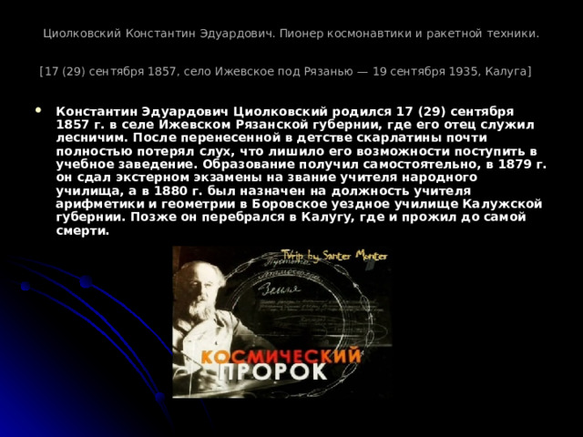 Циолковский Константин Эдуардович. Пионер космонавтики и ракетной техники.  [17 (29) сентября 1857, село Ижевское под Рязанью — 19 сентября 1935, Калуга]  Константин Эдуардович Циолковский родился 17 (29) сентября 1857 г. в селе Ижевском Рязанской губернии, где его отец служил лесничим. После перенесенной в детстве скарлатины почти полностью потерял слух, что лишило его возможности поступить в учебное заведение. Образование получил самостоятельно, в 1879 г. он сдал экстерном экзамены на звание учителя народного училища, а в 1880 г. был назначен на должность учителя арифметики и геометрии в Боровское уездное училище Калужской губернии. Позже он перебрался в Калугу, где и прожил до самой смерти.  