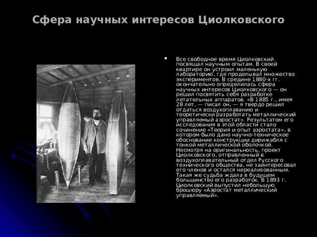Сфера научных интересов Циолковского   Все свободное время Циолковский посвящал научным опытам. В своей квартире он устроил маленькую лабораторию, где проделывал множество экспериментов. В средине 1880-х гг. окончательно определилась сфера научных интересов Циолковского — он решил посвятить себя разработке летательных аппаратов. «В 1885 г., имея 28 лет, — писал он, — я твердо решил отдаться воздухоплаванию и теоретически разработать металлический управляемый аэростат». Результатом его исследования в этой области стало сочинение «Теория и опыт аэростата», в котором было дано научно-техническое обоснование конструкции дирижабля с тонкой металлической оболочкой. Несмотря на оригинальность, проект Циолковского, отправленный в воздухоплавательный отдел Русского технического общества, не заинтересовал его членов и остался нереализованным. Такая же судьба ждала в будущем большинство его разработок. В 1893 г. Циолковский выпустил небольшую брошюру «Аэростат металлический управляемый». 