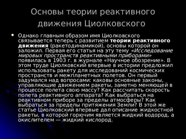 Основы теории реактивного движения Циолковского  Однако главным образом имя Циолковского связывается теперь с развитием теории реактивного движения (ракетодинамикой), основы которой он заложил. Первая его статья на эту тему «Исследование мировых пространств реактивными приборами» появилась в 1903 г. в журнале «Научное обозрение». В этом труде Циолковский впервые в истории предложил использовать ракету для исследований космических пространств и межпланетных полетов. Он первый задумался над вопросами: каковы основные законы, управляющие движением ракеты, заметно меняющей в процессе полета свою массу? Как рассчитать скорость полета реактивного аппарата? Как выбраться на реактивном приборе за пределы атмосферы? Как выбраться за пределы притяжения Земли? В этой же статье Циолковский впервые дал описание жидкостной ракеты, в которой горючим является жидкий водород, а окислителем — жидкий кислород. 