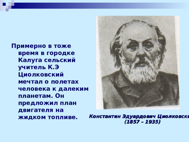 Примерно в тоже время в городке Калуга сельский учитель К.Э Циолковский мечтал о полетах человека к далеким планетам. Он предложил план двигателя на жидком топливе.   Константин Эдуардович Циолковский  (1857 – 1935) 
