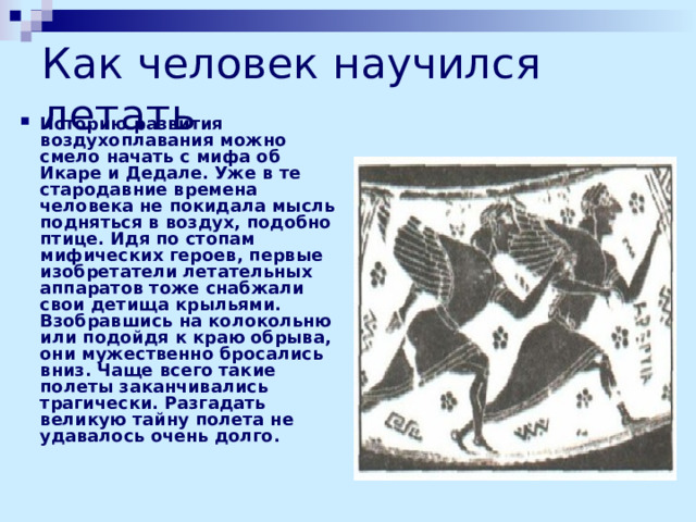Как человек научился летать Историю развития воздухоплавания можно смело начать с мифа об Икаре и Дедале. Уже в те стародавние времена человека не покидала мысль подняться в воздух, подобно птице. Идя по стопам мифических героев, первые изобретатели летательных аппаратов тоже снабжали свои детища крыльями. Взобравшись на колокольню или подойдя к краю обрыва, они мужественно бросались вниз. Чаще всего такие полеты заканчивались трагически. Разгадать великую тайну полета не удавалось очень долго. 