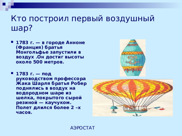 Кто построил первый воздушный шар? 1783 г. — в городе Анноне (Франция) братья Монгольфье запустили в воздух .Он достиг высоты около 500 метров.  1783 г. — под руководством профессора Жака Шарля братья Робер поднялись в воздух на водородном шаре из шелка, покрытого сырой резиной — каучуком. Полет длился более 2 –х часов.   АЭРОСТАТ 