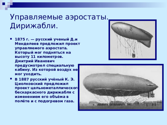 Управляемые аэростаты.  Дирижабли. 1875 г. — русский ученый Д.и Менделеев предложил проект управляемого аэростата. Который мог подняться на высоту 11 километров. Дмитрий Иванович предусмотрел специальную кабину. Из которой воздух не мог уходить. В 1887 русский учёный К. Э. Циолковский предложил проект цельнометаллического бескаркасного дирижабля с изменением его объёма в полёте и с подогревом газа.    