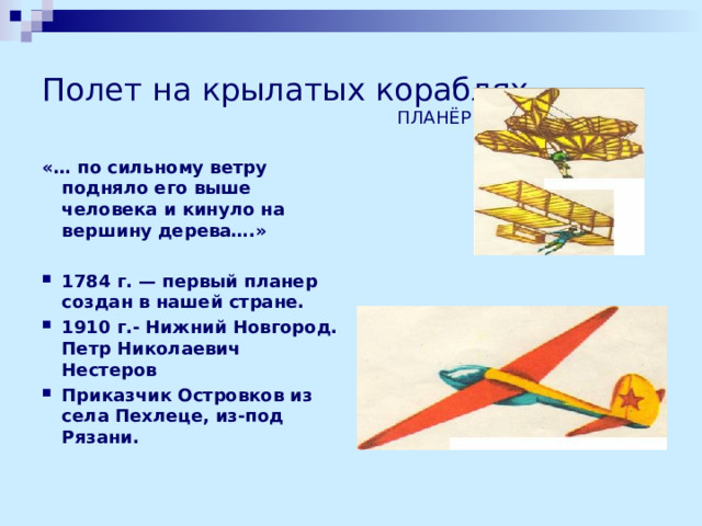 Полет на крылатых кораблях ПЛАНЁР «… по сильному ветру подняло его выше человека и кинуло на вершину дерева….»  1784 г. — первый планер создан в нашей стране. 1910 г.- Нижний Новгород. Петр Николаевич Нестеров Приказчик Островков из села Пехлеце, из-под Рязани.    