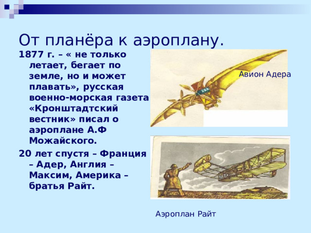 От планёра к аэроплану. 1877 г. – « не только летает, бегает по земле, но и может плавать», русская военно-морская газета «Кронштадтский вестник» писал о аэроплане А.Ф Можайского. 20 лет спустя – Франция – Адер, Англия – Максим, Америка – братья Райт.   Авион Адера Аэроплан Райт 