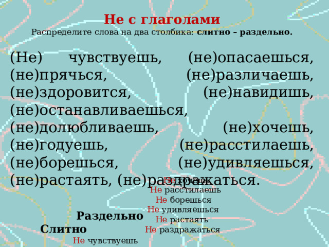 Не с глаголами Распределите слова на два столбика: слитно – раздельно. (Не) чувствуешь, (не)опасаешься, (не)прячься, (не)различаешь, (не)здоровится, (не)навидишь, (не)останавливаешься, (не)долюбливаешь, (не)хочешь, (не)годуешь, (не)расстилаешь, (не)борешься, (не)удивляешься, (не)растаять, (не)раздражаться.  Раздельно Слитно  Не чувствуешь Не здоровится  Не опасаешься Не навидишь  Не прячься Не долюбливаешь  Не различаешь Не годуешь  Не останавливаешься  Не хочешь  Не расстилаешь  Не борешься  Не удивляешься  Не растаять  Не раздражаться 