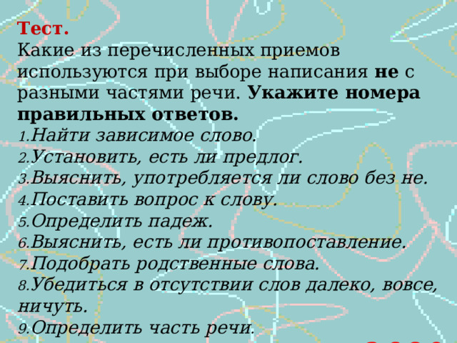 Тест. Какие из перечисленных приемов используются при выборе написания не с разными частями речи. Укажите номера правильных ответов. Найти зависимое слово. Установить, есть ли предлог. Выяснить, употребляется ли слово без не. Поставить вопрос к слову. Определить падеж. Выяснить, есть ли противопоставление. Подобрать родственные слова. Убедиться в отсутствии слов далеко, вовсе, ничуть. Определить часть речи .   3,6,8,9 