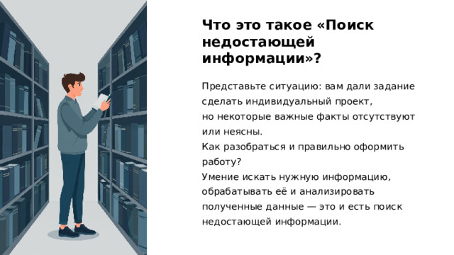 Что это такое «Поиск недостающей информации»? Представьте ситуацию: вам дали задание сделать индивидуальный проект, но некоторые важные факты отсутствуют или неясны. Как разобраться и правильно оформить работу? Умение искать нужную информацию, обрабатывать её и анализировать полученные данные — это и есть поиск недостающей информации.  