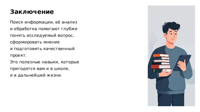 Заключение Поиск информации, её анализ и обработка помогают глубже понять исследуемый вопрос, сформировать мнение и подготовить качественный проект. Это полезные навыки, которые пригодятся вам и в школе, и в дальнейшей жизни.  