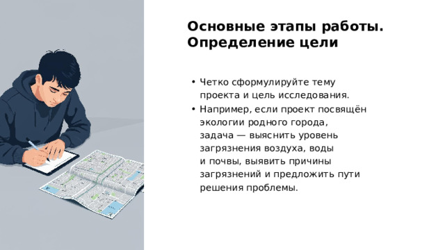 Основные этапы работы. Определение цели Четко сформулируйте тему проекта и цель исследования. Например, если проект посвящён экологии родного города, задача — выяснить уровень загрязнения воздуха, воды и почвы, выявить причины загрязнений и предложить пути решения проблемы.  