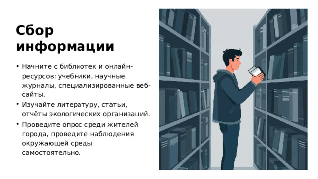 Сбор информации Начните с библиотек и онлайн-ресурсов: учебники, научные журналы, специализированные веб-сайты. Изучайте литературу, статьи, отчёты экологических организаций. Проведите опрос среди жителей города, проведите наблюдения окружающей среды самостоятельно.  