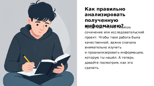 Как правильно анализировать полученную информацию? Представь, что ты пишешь сочинение или исследовательский проект. Чтобы твоя работа была качественной, важно сначала внимательно изучить и проанализировать информацию, которую ты нашёл. А теперь давайте посмотрим, как это сделать.  