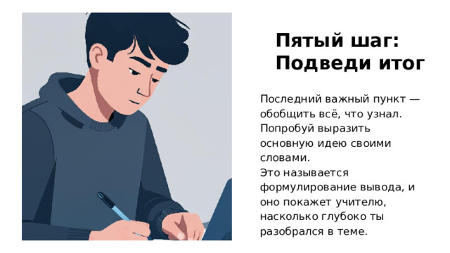 Пятый шаг: Подведи итог Последний важный пункт — обобщить всё, что узнал. Попробуй выразить основную идею своими словами. Это называется формулирование вывода, и оно покажет учителю, насколько глубоко ты разобрался в теме.  