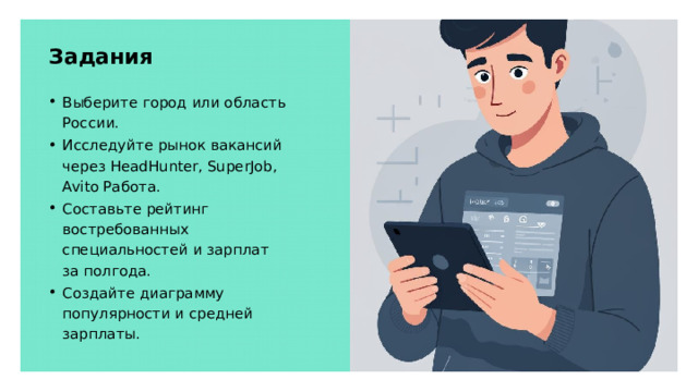 Задания Выберите город или область России. Исследуйте рынок вакансий через HeadHunter, SuperJob, Avito Работа. Составьте рейтинг востребованных специальностей и зарплат за полгода. Создайте диаграмму популярности и средней зарплаты. 