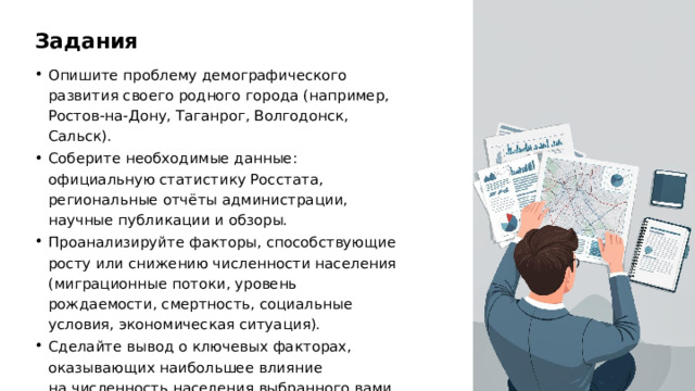 Задания Опишите проблему демографического развития своего родного города (например, Ростов-на-Дону, Таганрог, Волгодонск, Сальск). Соберите необходимые данные: официальную статистику Росстата, региональные отчёты администрации, научные публикации и обзоры. Проанализируйте факторы, способствующие росту или снижению численности населения (миграционные потоки, уровень рождаемости, смертность, социальные условия, экономическая ситуация). Сделайте вывод о ключевых факторах, оказывающих наибольшее влияние на численность населения выбранного вами города. 