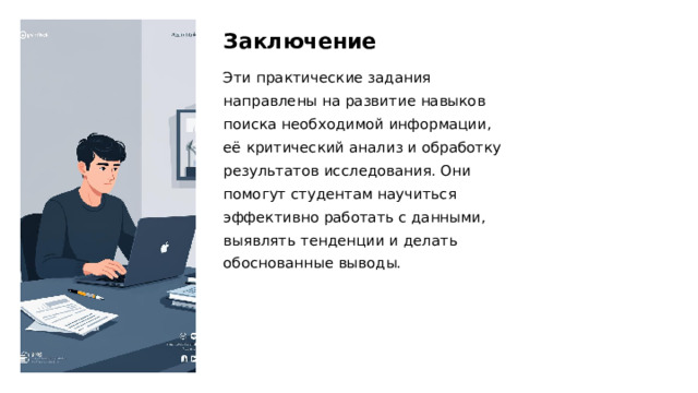 Заключение Эти практические задания направлены на развитие навыков поиска необходимой информации, её критический анализ и обработку результатов исследования. Они помогут студентам научиться эффективно работать с данными, выявлять тенденции и делать обоснованные выводы. 