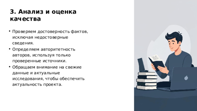 3. Анализ и оценка качества Проверяем достоверность фактов, исключая недостоверные сведения. Определяем авторитетность авторов, используя только проверенные источники. Обращаем внимание на свежие данные и актуальные исследования, чтобы обеспечить актуальность проекта. 