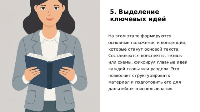 5. Выделение ключевых идей На этом этапе формируются основные положения и концепции, которые станут основой текста. Составляются конспекты, тезисы или схемы, фиксируя главные идеи каждой главы или раздела. Это позволяет структурировать материал и подготовить его для дальнейшего использования. 