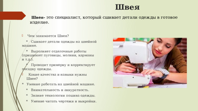  Швея  Швея- это специалист, который сшивает детали одежды в готовое изделие.   Чем занимается Швея?  * Сшивает детали одежды на швейной машине.  * Выполняет отделочные работы (пришивает пуговицы, молнии, карманы и т.д.).  * Проводит примерку и корректирует посадку одежды.  Какие качества и навыки нужны Швее? * Умение работать на швейной машине.  * Внимательность и аккуратность.  * Знание технологии пошива одежды.  * Умение читать чертежи и выкройки. 