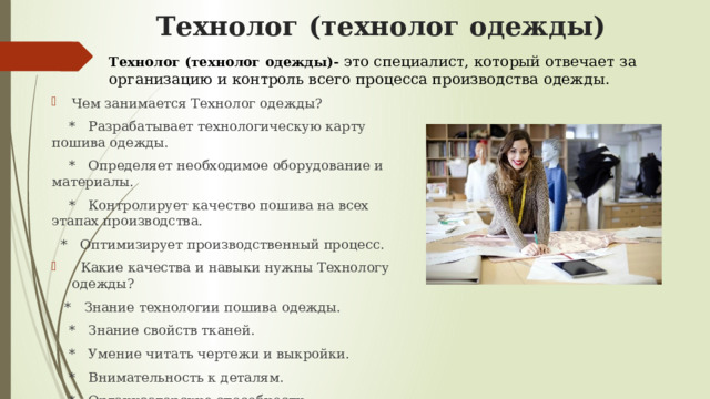Технолог (технолог одежды) Технолог (технолог одежды)- это специалист, который отвечает за организацию и контроль всего процесса производства одежды. Чем занимается Технолог одежды?  * Разрабатывает технологическую карту пошива одежды.  * Определяет необходимое оборудование и материалы.  * Контролирует качество пошива на всех этапах производства.  * Оптимизирует производственный процесс.  Какие качества и навыки нужны Технологу одежды?  * Знание технологии пошива одежды.  * Знание свойств тканей.  * Умение читать чертежи и выкройки.  * Внимательность к деталям.  * Организаторские способности. 