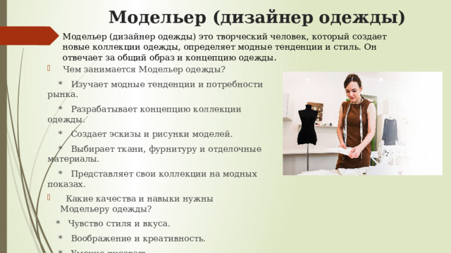 Модельер (дизайнер одежды) Модельер (дизайнер одежды) это творческий человек, который создает новые коллекции одежды, определяет модные тенденции и стиль. Он отвечает за общий образ и концепцию одежды .  Чем занимается Модельер одежды?  * Изучает модные тенденции и потребности рынка.  * Разрабатывает концепцию коллекции одежды.  * Создает эскизы и рисунки моделей.  * Выбирает ткани, фурнитуру и отделочные материалы.  * Представляет свои коллекции на модных показах.  Какие качества и навыки нужны Модельеру одежды?  * Чувство стиля и вкуса.  * Воображение и креативность.  * Умение рисовать.  * Знание истории моды.  * Умение работать с цветом и фактурой. 
