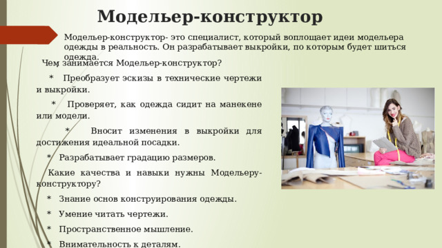 Модельер-конструктор Модельер-конструктор- это специалист, который воплощает идеи модельера одежды в реальность. Он разрабатывает выкройки, по которым будет шиться одежда.  Чем занимается Модельер-конструктор?  * Преобразует эскизы в технические чертежи и выкройки. .  * Проверяет, как одежда сидит на манекене или модели.  * Вносит изменения в выкройки для достижения идеальной посадки.  * Разрабатывает градацию размеров.  Какие качества и навыки нужны Модельеру-конструктору?  * Знание основ конструирования одежды.  * Умение читать чертежи.  * Пространственное мышление.  * Внимательность к деталям.  * Владение специальными программами для моделирования (CAD). 