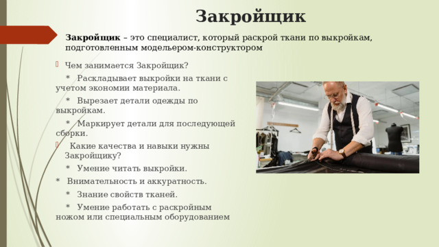       Закройщик Закройщик – это специалист, который раскрой ткани по выкройкам, подготовленным модельером-конструктором Чем занимается Закройщик?  * Раскладывает выкройки на ткани с учетом экономии материала.  * Вырезает детали одежды по выкройкам.  * Маркирует детали для последующей сборки.  Какие качества и навыки нужны Закройщику?  * Умение читать выкройки. * Внимательность и аккуратность.  * Знание свойств тканей.  * Умение работать с раскройным ножом или специальным оборудованием 
