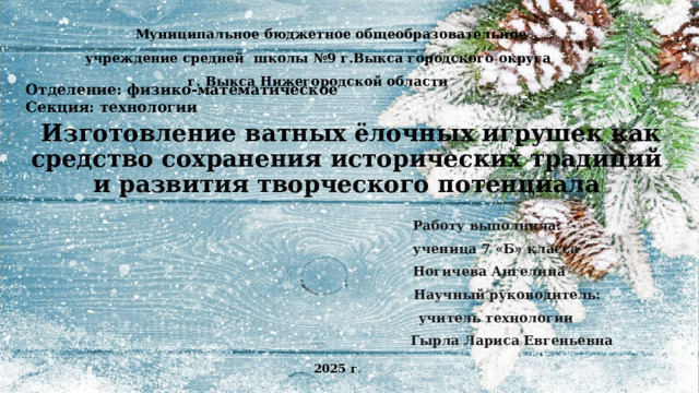 Муниципальное бюджетное общеобразовательное учреждение средней школы №9 г.​Выкса городского округа г. Выкса Нижегородской области   Отделение: физико-математическое Секция: технологии  Изготовление ватных ёлочных игрушек как средство сохранения исторических традиций и развития творческого потенциала         Работу выполнила:        ученица 7 «Б» класса        Ногичева Ангелина        Научный руководитель:        учитель технологии        Гырла Лариса Евгеньевна 2025 г . 