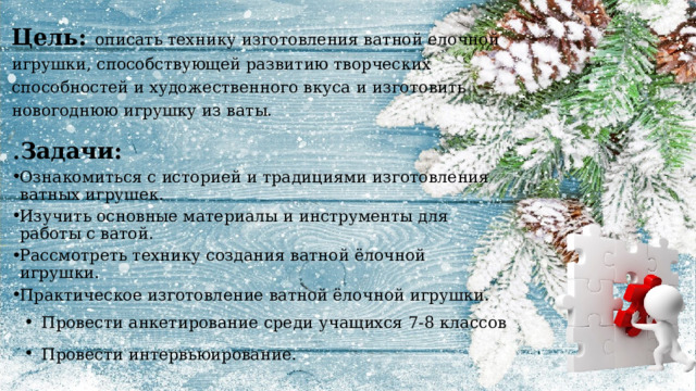 Цель: описать технику изготовления ватной елочной игрушки, способствующей развитию творческих способностей и художественного вкуса и изготовить новогоднюю игрушку из ваты. . Задачи: Ознакомиться с историей и традициями изготовления ватных игрушек. Изучить основные материалы и инструменты для работы с ватой. Рассмотреть технику создания ватной ёлочной игрушки. Практическое изготовление ватной ёлочной игрушки. Провести анкетирование среди учащихся 7-8 классов Провести интервьюирование. 