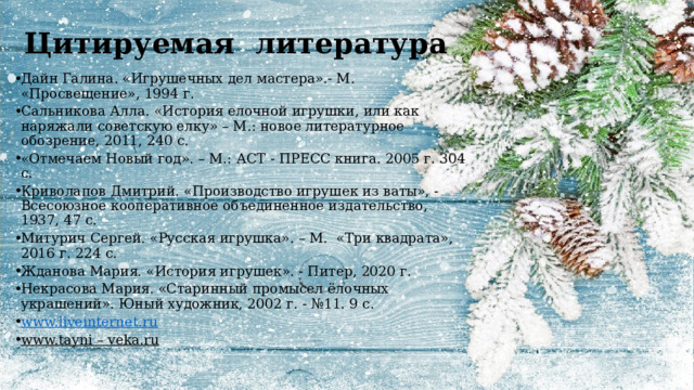 Цитируемая литература Дайн Галина. «Игрушечных дел мастера».- М. «Просвещение», 1994 г. Сальникова Алла. «История елочной игрушки, или как наряжали советскую елку» – М.: новое литературное обозрение, 2011, 240 с. «Отмечаем Новый год». – М.: АСТ - ПРЕСС книга. 2005 г. 304 с. Криволапов Дмитрий. «Производство игрушек из ваты», - Всесоюзное кооперативное объединенное издательство, 1937, 47 с. Митурич Сергей. «Русская игрушка». – М. «Три квадрата», 2016 г. 224 с. Жданова Мария. «История игрушек». - Питер, 2020 г. Некрасова Мария. «Старинный промысел ёлочных украшений». Юный художник, 2002 г. - №11. 9 с. www.liveinternet.ru www.tayni – veka.ru  