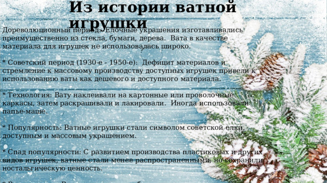 Дореволюционный период: Елочные украшения изготавливались преимущественно из стекла, бумаги, дерева. Вата в качестве материала для игрушек не использовалась широко. * Советский период (1930-е - 1950-е): Дефицит материалов и стремление к массовому производству доступных игрушек привели к использованию ваты как дешевого и доступного материала. * Технология: Вату наклеивали на картонные или проволочные каркасы, затем раскрашивали и лакировали. Иногда использовали папье-маше. * Популярность: Ватные игрушки стали символом советской елки, доступным и массовым украшением. * Спад популярности: С развитием производства пластиковых и других видов игрушек, ватные стали менее распространенными, но сохранили ностальгическую ценность. * Возрождение: В последние годы наблюдается интерес к ватным игрушкам как к элементу винтажного декора и народного творчества Из истории ватной игрушки 