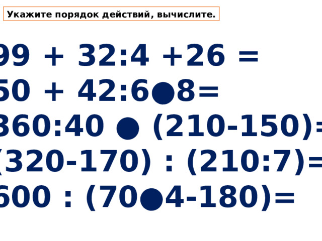 Укажите порядок действий, вычислите. 99 + 32:4 +26 = 50 + 42:6●8= 360:40 ● (210-150)= (320-170) : (210:7)= 600 : (70●4-180)= 