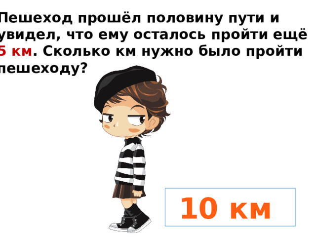 Пешеход прошёл половину пути и увидел, что ему осталось пройти ещё 5 км . Сколько км нужно было пройти пешеходу?  10 км 