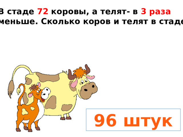В стаде 72 коровы, а телят- в 3 раза меньше. Сколько коров и телят в стаде?  96 штук 