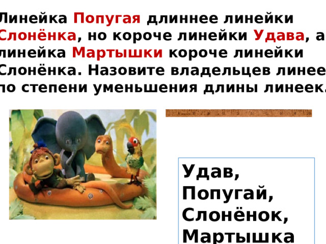 Линейка Попугая длиннее линейки Слонёнка , но короче линейки Удава , а линейка Мартышки короче линейки Слонёнка. Назовите владельцев линеек по степени уменьшения длины линеек. Удав, Попугай, Слонёнок, Мартышка 