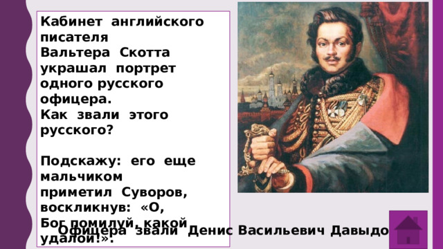 Кабинет английского писателя Вальтера Скотта украшал портрет одного русского офицера. Как звали этого русского?  Подскажу: его еще мальчиком приметил Суворов, воскликнув: «О, Бог помилуй, какой удалой!». Офицера звали Денис Васильевич Давыдов . 