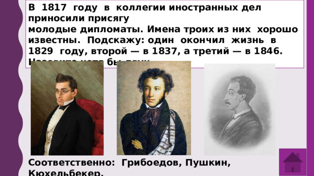 В 1817 году в коллегии иностранных дел приносили присягу молодые дипломаты. Имена троих из них хорошо известны. Подскажу: один окончил жизнь в 1829 году, второй — в 1837, а третий — в 1846. Назовите хотя бы двух. Соответственно: Грибоедов, Пушкин, Кюхельбекер. 