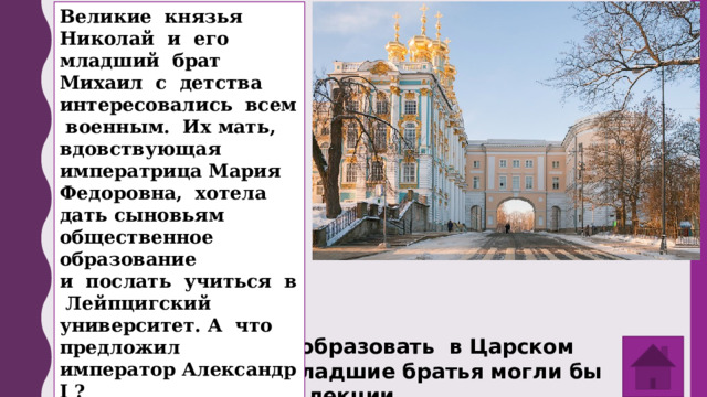 Великие князья Николай и его младший брат Михаил с детства интересовались всем военным. Их мать, вдовствующая императрица Мария Федоровна, хотела дать сыновьям общественное образование и послать учиться в Лейпцигский университет. А что предложил император Александр I ? Император решил образовать в Царском Селе лицей, где младшие братья могли бы слушать публичные лекции. 