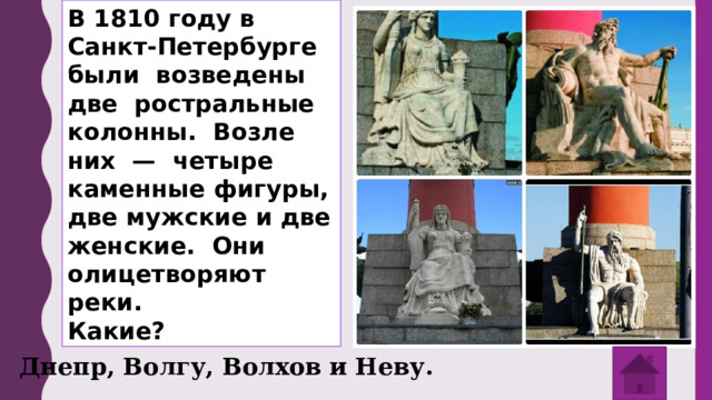 В 1810 году в Санкт-Петербурге были возведены две ростральные колонны. Возле них — четыре каменные фигуры, две мужские и две женские. Они олицетворяют реки. Какие? Днепр, Волгу, Волхов и Неву. 