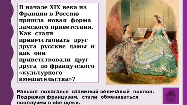 В начале XIX века из Франции в Россию пришла новая форма дамского приветствия. Как стали приветствовать друг друга русские дамы и как они приветствовали друг друга до французского «культурного вмешательства»? Раньше полагался взаимный величавый поклон. Подражая французам, стали обмениваться поцелуями в обе щеки. 