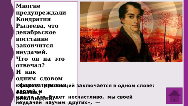 Многие предупреждали Кондратия Рылеева, что декабрьское восстание закончится неудачей. Что он на это отвечал? И как одним словом сформулировал тактику революций? «Тактика революций заключается в одном слове: дерзай, и ежели это будет несчастливо, мы своей неудачей научим других», — отвечал Кондратий Федорович. 
