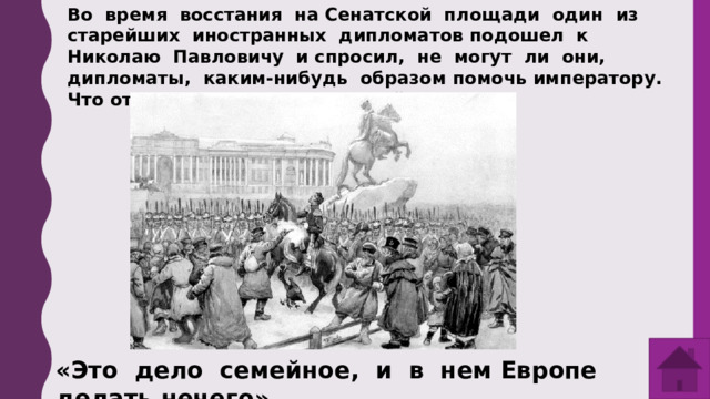 Во время восстания на Сенатской площади один из старейших иностранных дипломатов подошел к Николаю Павловичу и спросил, не могут ли они, дипломаты, каким-нибудь образом помочь императору. Что ответил дипломату Николай Романов? «Это дело семейное, и в нем Европе делать нечего». 