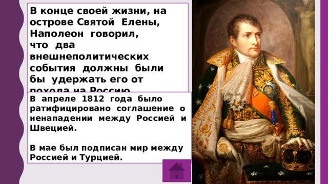 В конце своей жизни, на острове Святой Елены, Наполеон говорил, что два внешнеполитических события должны были бы удержать его от похода на Россию. Что за события? Когда произошли? В апреле 1812 года было ратифицировано соглашение о ненападении между Россией и Швецией.  В мае был подписан мир между Россией и Турцией. 