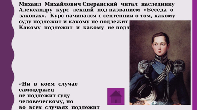 Михаил Михайлович Сперанский читал наследнику Александру курс лекций под названием «Беседа о законах». Курс начинался с сентенции о том, какому суду подлежит и какому не подлежит самодержец. Какому подлежит и какому не подлежит? «Ни в коем случае самодержец не подлежит суду человеческому, но во всех случаях подлежит суду совести и суду Божию». 